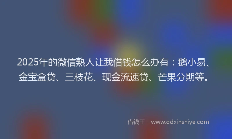 2025年的微信熟人让我借钱怎么办有：鹅小易、金宝盒贷、三枝花、现金流速贷、芒果分期等。