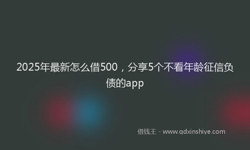 2025年最新怎么借500，分享5个不看年龄征信负债的app