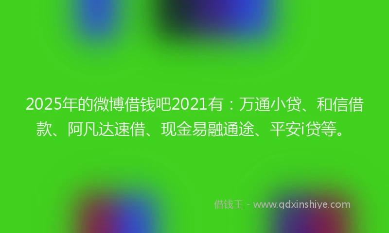 2025年的微博借钱吧2021有：万通小贷、和信借款、阿凡达速借、现金易融通途、平安i贷等。