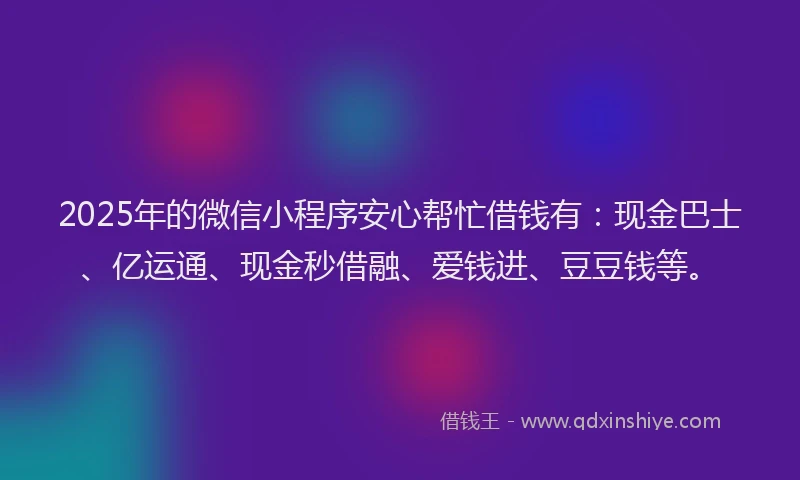 2025年的微信小程序安心帮忙借钱有：现金巴士、亿运通、现金秒借融、爱钱进、豆豆钱等。