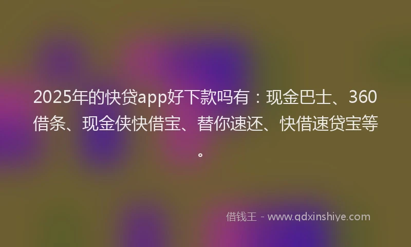 2025年的快贷app好下款吗有：现金巴士、360借条、现金侠快借宝、替你速还、快借速贷宝等。
