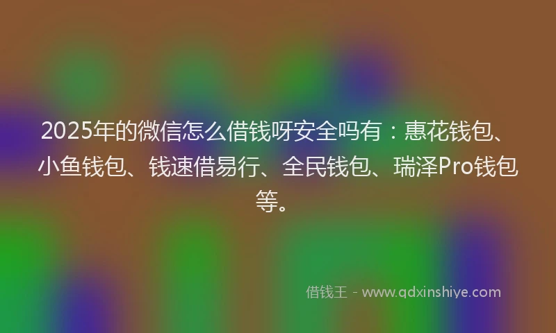2025年的微信怎么借钱呀安全吗有：惠花钱包、小鱼钱包、钱速借易行、全民钱包、瑞泽Pro钱包等。