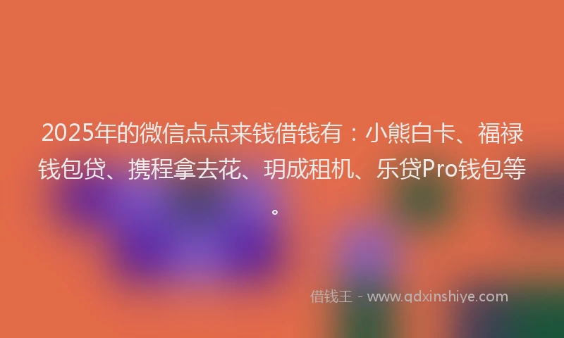 2025年的微信点点来钱借钱有：小熊白卡、福禄钱包贷、携程拿去花、玥成租机、乐贷Pro钱包等。