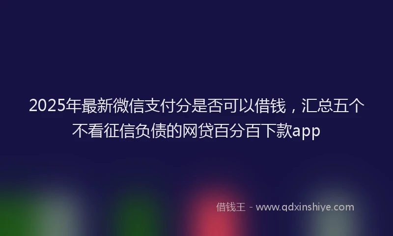 2025年最新微信支付分是否可以借钱，汇总五个不看征信负债的网贷百分百下款app
