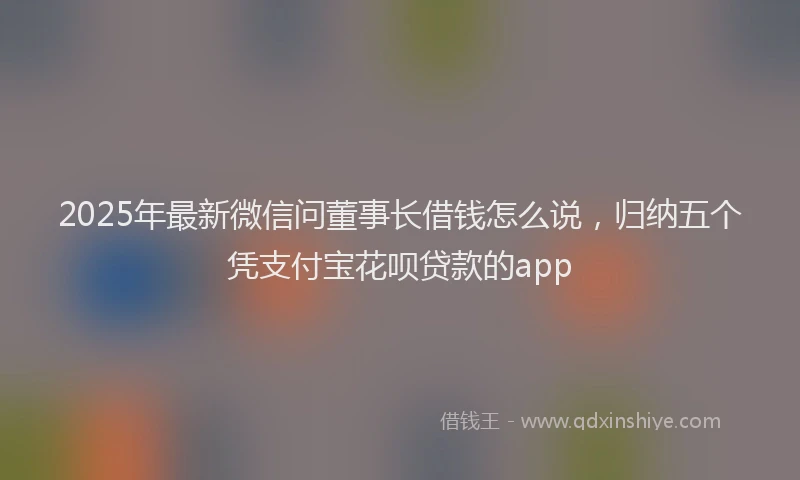 2025年最新微信问董事长借钱怎么说，归纳五个凭支付宝花呗贷款的app