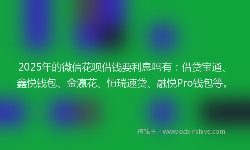 2025年的微信花呗借钱要利息吗有：借贷宝通、鑫悦钱包、金瀛花、恒瑞速贷、融悦Pro钱包等。