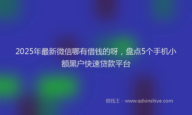 2025年最新微信哪有借钱的呀，盘点5个手机小额黑户快速贷款平台