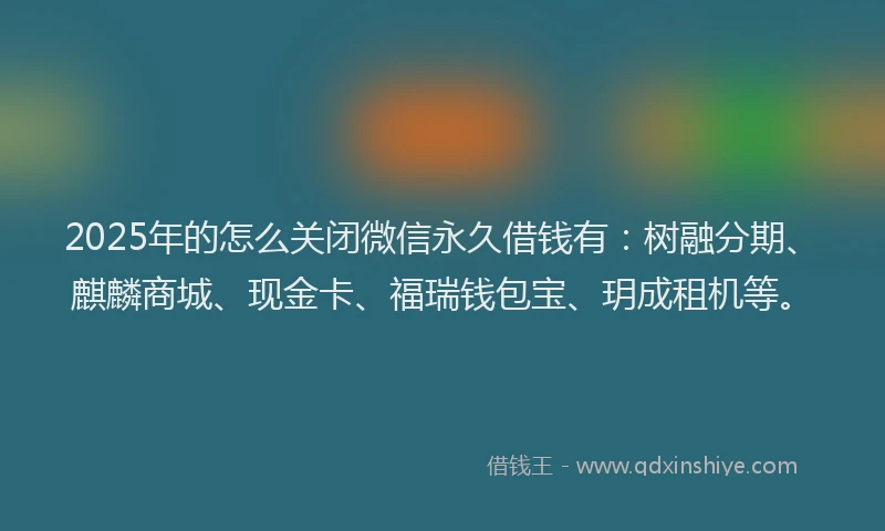 2025年的怎么关闭微信永久借钱有：树融分期、麒麟商城、现金卡、福瑞钱包宝、玥成租机等。