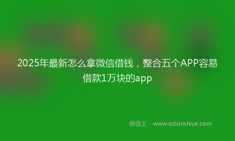 2025年最新怎么拿微信借钱，整合五个APP容易借款1万块的app