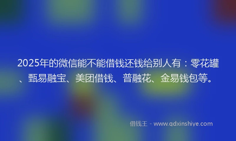 2025年的微信能不能借钱还钱给别人有：零花罐、甄易融宝、美团借钱、普融花、金易钱包等。