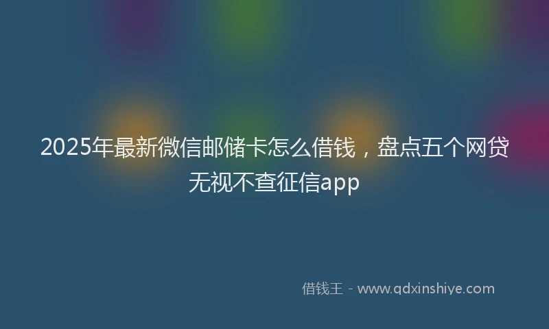 2025年最新微信邮储卡怎么借钱，盘点五个网贷无视不查征信app