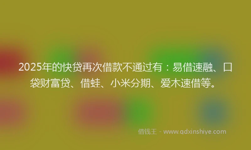 2025年的快贷再次借款不通过有：易借速融、口袋财富贷、借蛙、小米分期、爱木速借等。