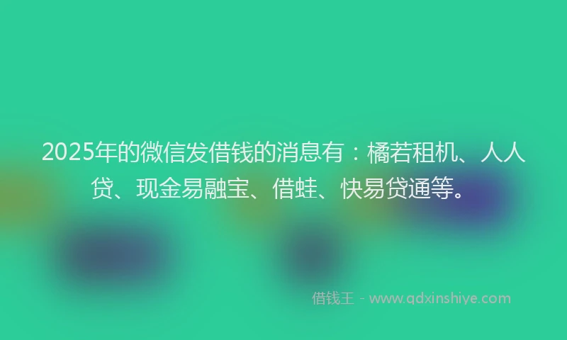 2025年的微信发借钱的消息有：橘若租机、人人贷、现金易融宝、借蛙、快易贷通等。