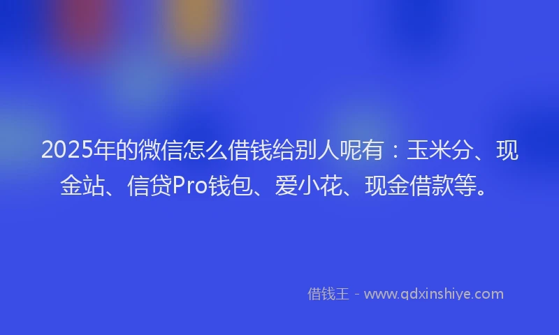 2025年的微信怎么借钱给别人呢有：玉米分、现金站、信贷Pro钱包、爱小花、现金借款等。