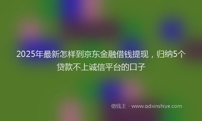 2025年最新怎样到京东金融借钱提现，归纳5个贷款不上诚信平台的口子