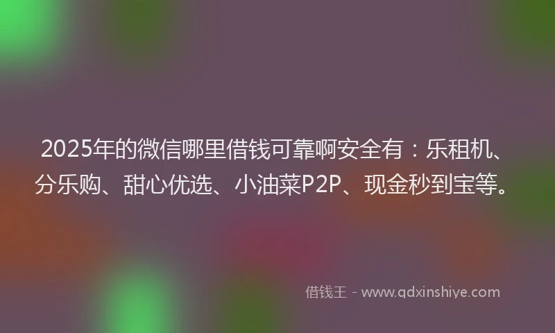 2025年的微信哪里借钱可靠啊安全有：乐租机、分乐购、甜心优选、小油菜P2P、现金秒到宝等。