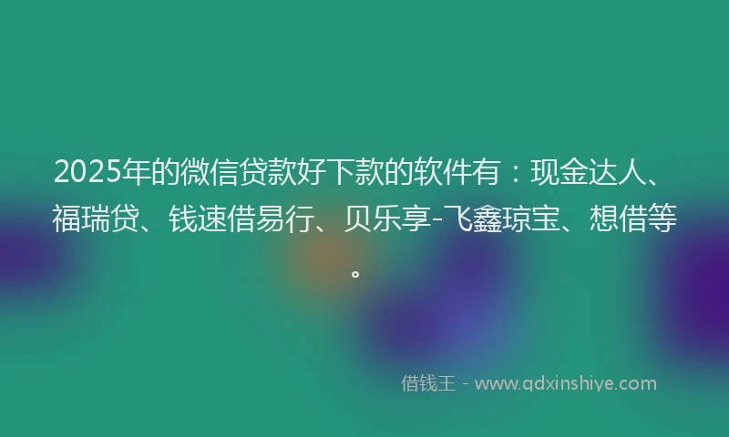 2025年的微信贷款好下款的软件有：现金达人、福瑞贷、钱速借易行、贝乐享-飞鑫琼宝、想借等。