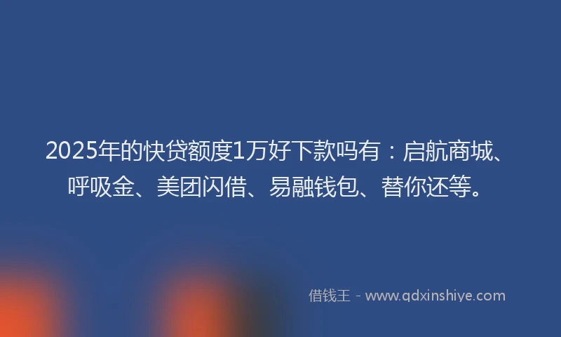 2025年的快贷额度1万好下款吗有：启航商城、呼吸金、美团闪借、易融钱包、替你还等。