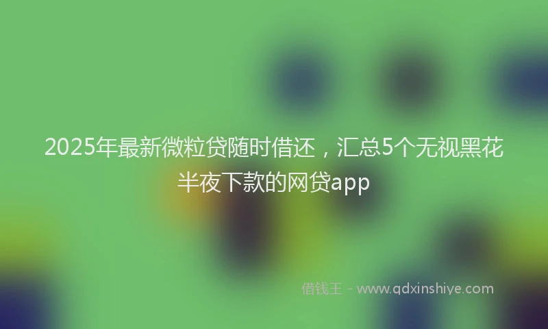 2025年最新微粒贷随时借还，汇总5个无视黑花半夜下款的网贷app