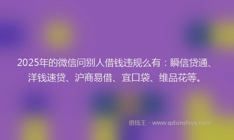2025年的微信问别人借钱违规么有：瞬信贷通、洋钱速贷、沪商易借、宜口袋、维品花等。