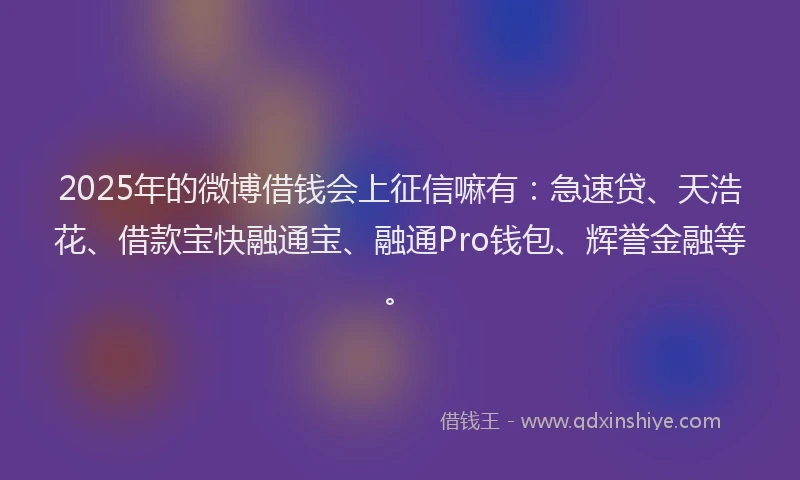 2025年的微博借钱会上征信嘛有：急速贷、天浩花、借款宝快融通宝、融通Pro钱包、辉誉金融等。