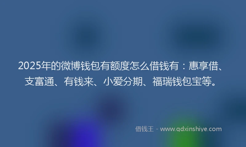 2025年的微博钱包有额度怎么借钱有：惠享借、支富通、有钱来、小爱分期、福瑞钱包宝等。