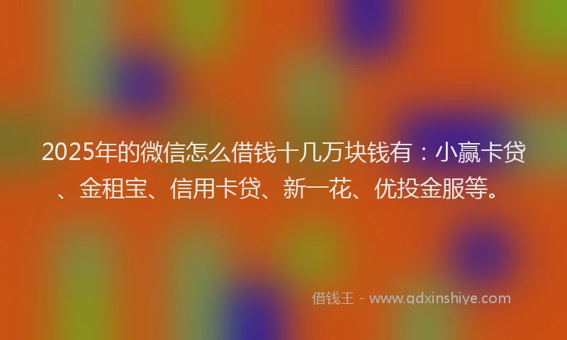 2025年的微信怎么借钱十几万块钱有：小赢卡贷、金租宝、信用卡贷、新一花、优投金服等。