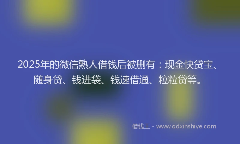 2025年的微信熟人借钱后被删有：现金快贷宝、随身贷、钱进袋、钱速借通、粒粒贷等。