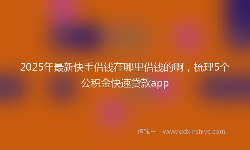2025年最新快手借钱在哪里借钱的啊，梳理5个公积金快速贷款app
