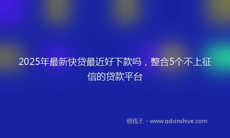 2025年最新快贷最近好下款吗，整合5个不上征信的贷款平台