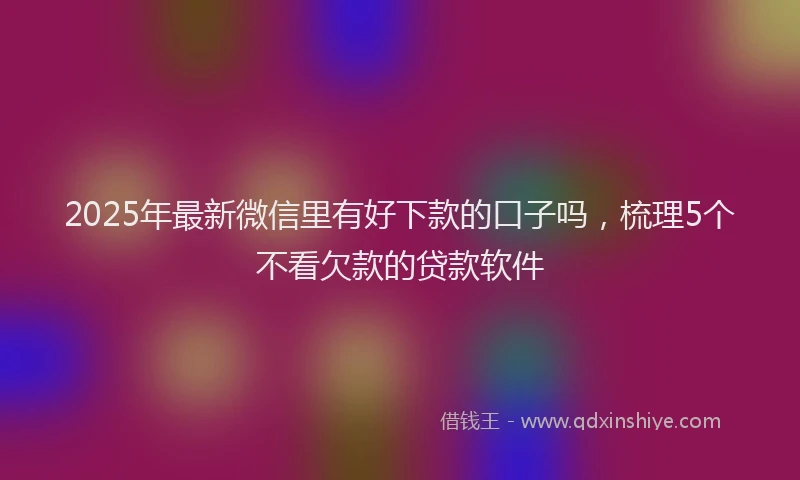 2025年最新微信里有好下款的口子吗，梳理5个不看欠款的贷款软件