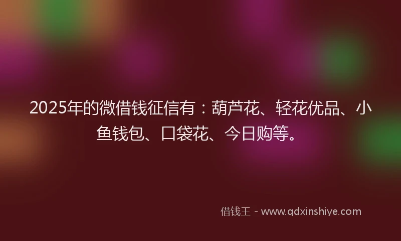 2025年的微借钱征信有：葫芦花、轻花优品、小鱼钱包、口袋花、今日购等。