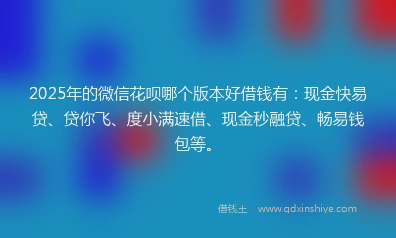 2025年的微信花呗哪个版本好借钱有：现金快易贷、贷你飞、度小满速借、现金秒融贷、畅易钱包等。