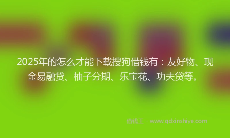 2025年的怎么才能下载搜狗借钱有：友好物、现金易融贷、柚子分期、乐宝花、功夫贷等。