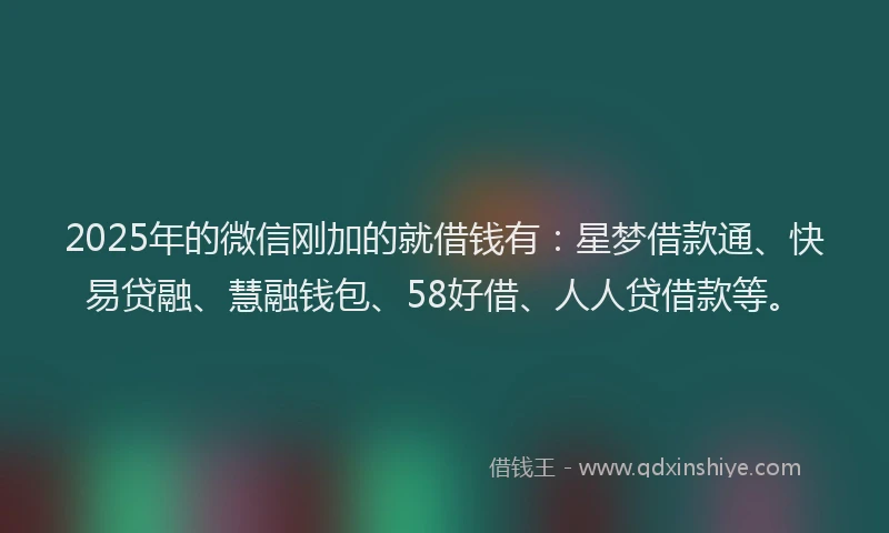 2025年的微信刚加的就借钱有：星梦借款通、快易贷融、慧融钱包、58好借、人人贷借款等。