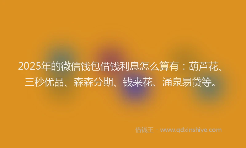 2025年的微信钱包借钱利息怎么算有：葫芦花、三秒优品、森森分期、钱来花、涌泉易贷等。
