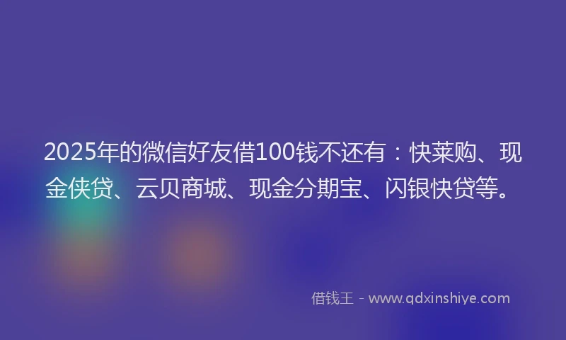 2025年的微信好友借100钱不还有：快莱购、现金侠贷、云贝商城、现金分期宝、闪银快贷等。