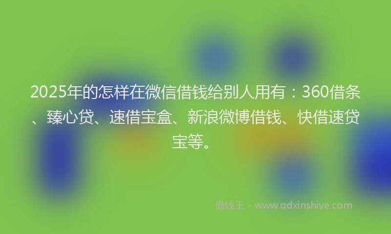 2025年的怎样在微信借钱给别人用有：360借条、臻心贷、速借宝盒、新浪微博借钱、快借速贷宝等。