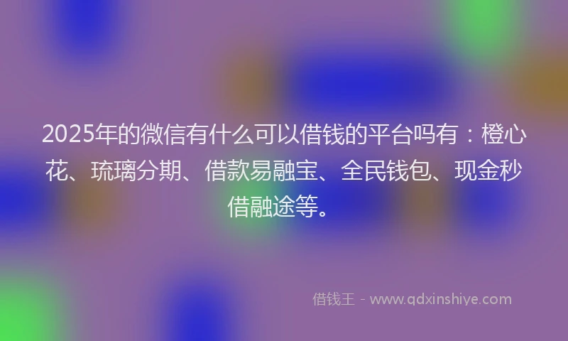 2025年的微信有什么可以借钱的平台吗有：橙心花、琉璃分期、借款易融宝、全民钱包、现金秒借融途等。