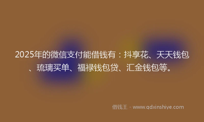 2025年的微信支付能借钱有：抖享花、天天钱包、琉璃买单、福禄钱包贷、汇金钱包等。