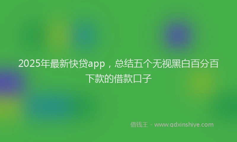 2025年最新快贷app，总结五个无视黑白百分百下款的借款口子