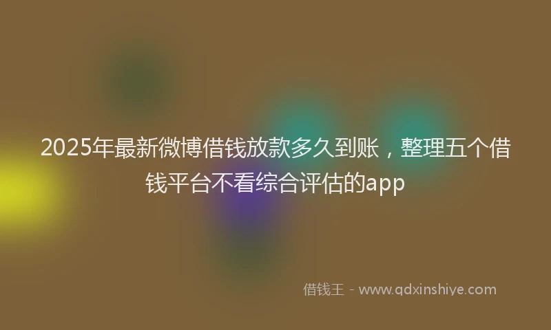 2025年最新微博借钱放款多久到账，整理五个借钱平台不看综合评估的app