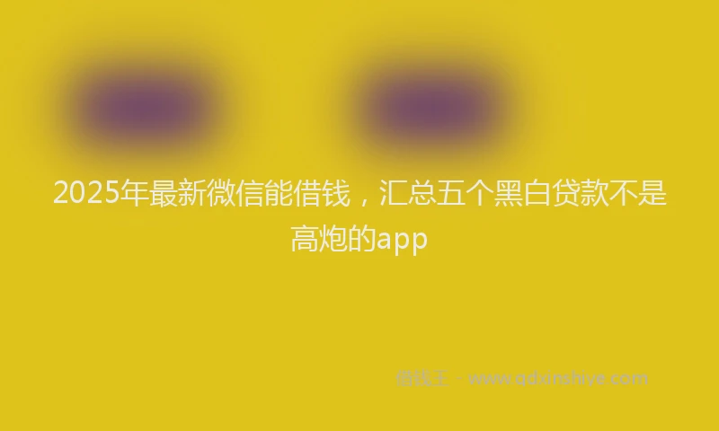 2025年最新微信能借钱，汇总五个黑白贷款不是高炮的app