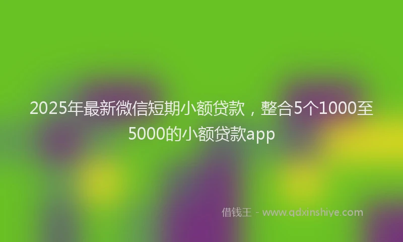 2025年最新微信短期小额贷款，整合5个1000至5000的小额贷款app