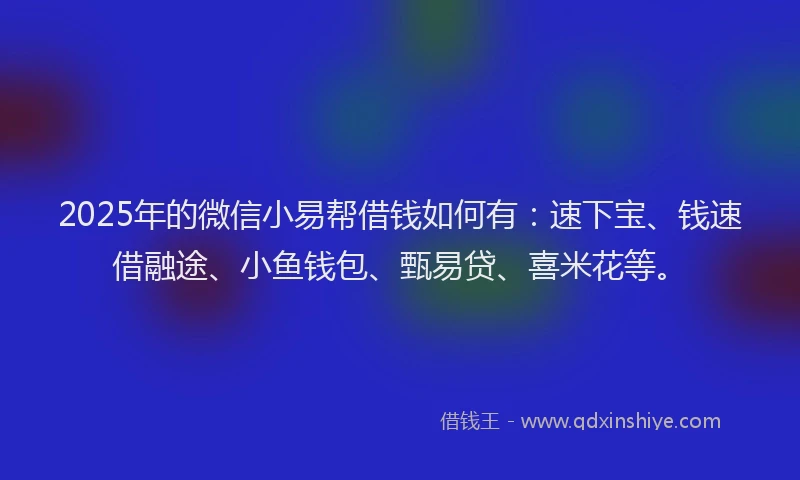 2025年的微信小易帮借钱如何有：速下宝、钱速借融途、小鱼钱包、甄易贷、喜米花等。