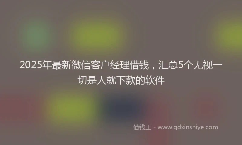 2025年最新微信客户经理借钱，汇总5个无视一切是人就下款的软件