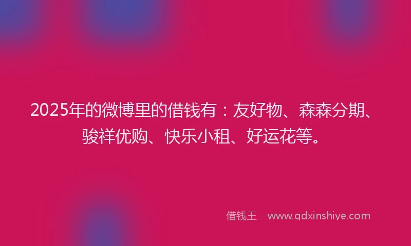 2025年的微博里的借钱有：友好物、森森分期、骏祥优购、快乐小租、好运花等。