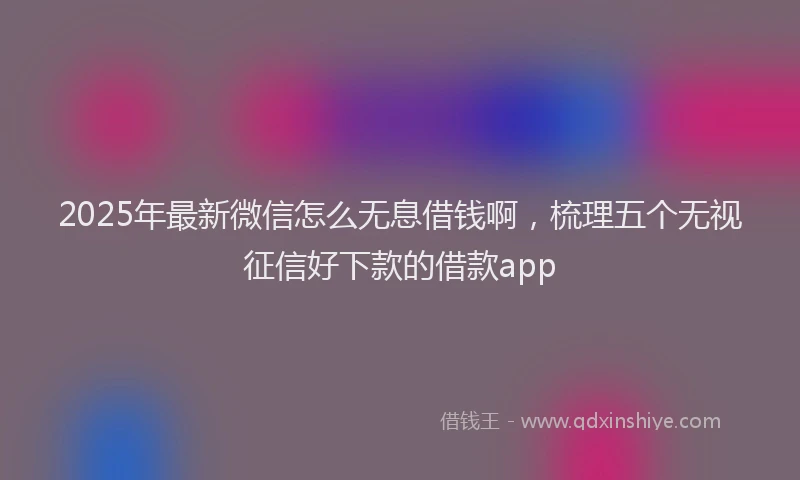 2025年最新微信怎么无息借钱啊，梳理五个无视征信好下款的借款app