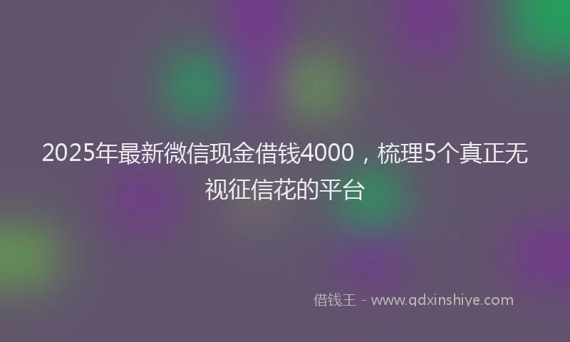 2025年最新微信现金借钱4000，梳理5个真正无视征信花的平台