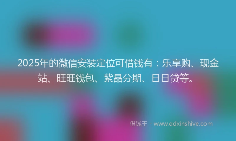 2025年的微信安装定位可借钱有：乐享购、现金站、旺旺钱包、紫晶分期、日日贷等。